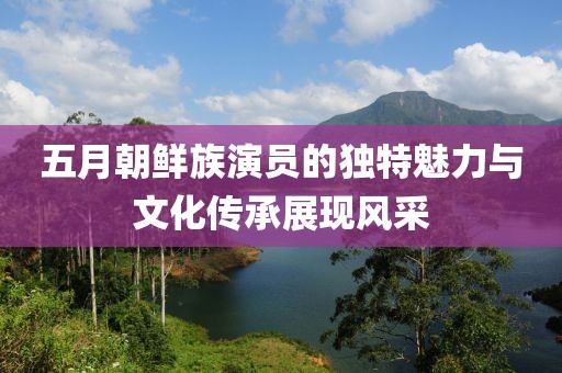 五月朝鲜族演员的独特魅力与文化传承展现风采