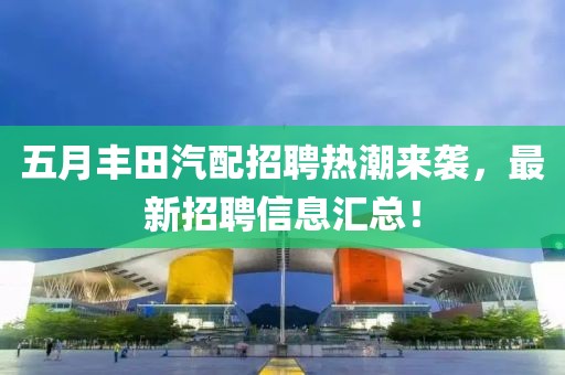 五月丰田汽配招聘热潮来袭，最新招聘信息汇总！