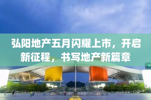 弘阳地产五月闪耀上市，开启新征程，书写地产新篇章