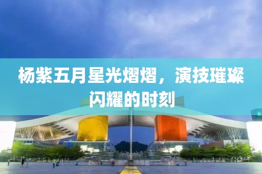 杨紫五月星光熠熠，演技璀璨闪耀的时刻