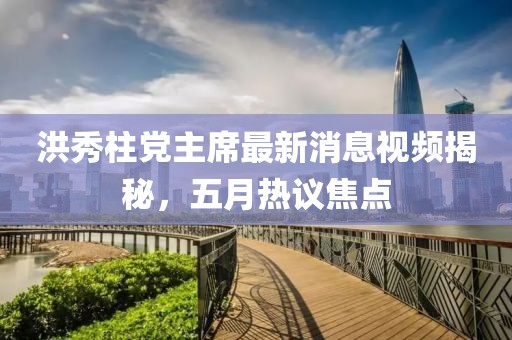 洪秀柱党主席最新消息视频揭秘，五月热议焦点