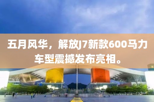五月风华，解放J7新款600马力车型震撼发布亮相。