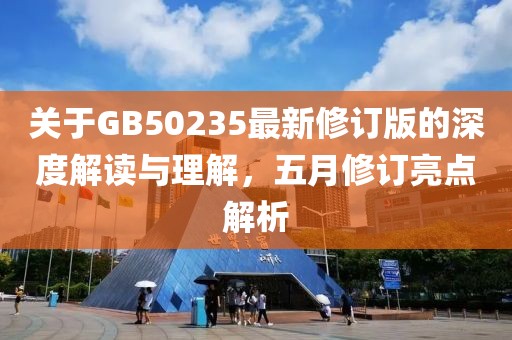 关于GB50235最新修订版的深度解读与理解，五月修订亮点解析