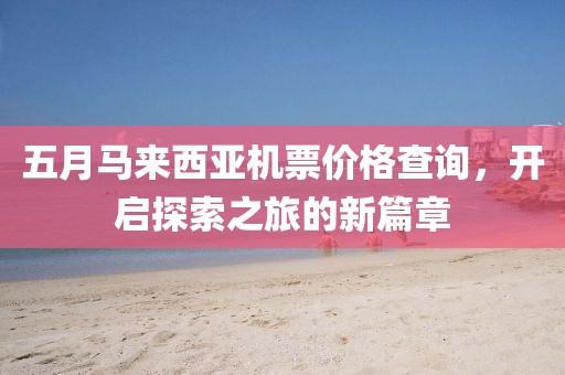 五月马来西亚机票价格查询，开启探索之旅的新篇章