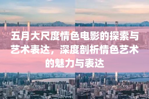 五月大尺度情色电影的探索与艺术表达，深度剖析情色艺术的魅力与表达