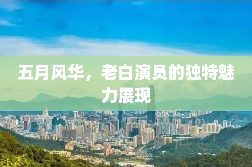 五月风华，老白演员的独特魅力展现
