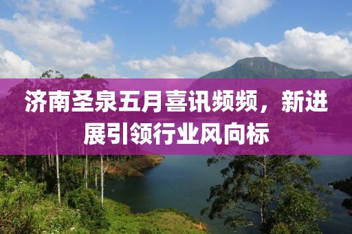 济南圣泉五月喜讯频频，新进展引领行业风向标