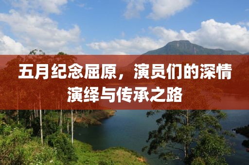 五月纪念屈原，演员们的深情演绎与传承之路
