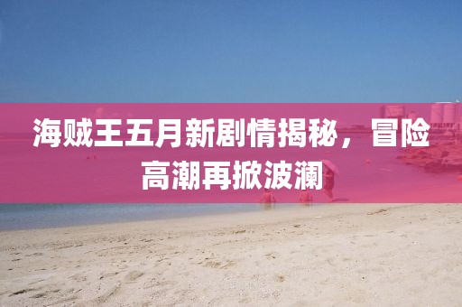 海贼王五月新剧情揭秘，冒险高潮再掀波澜