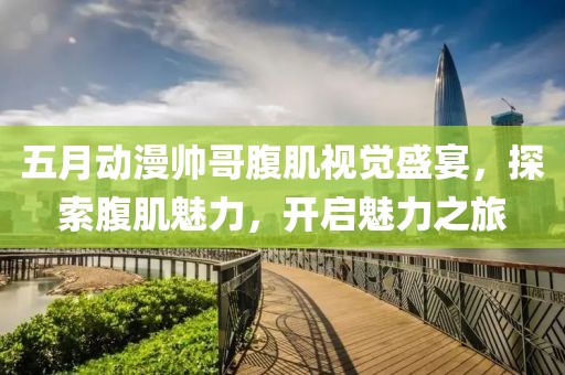 五月动漫帅哥腹肌视觉盛宴，探索腹肌魅力，开启魅力之旅