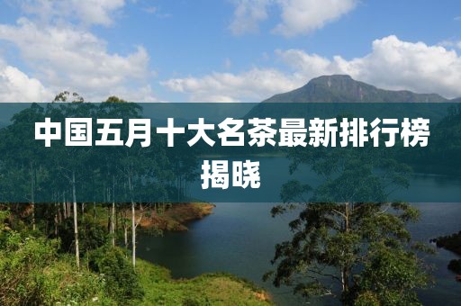 中国五月十大名茶最新排行榜揭晓