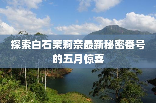 探索白石茉莉奈最新秘密番号的五月惊喜