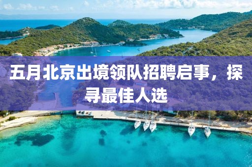 五月北京出境领队招聘启事，探寻最佳人选