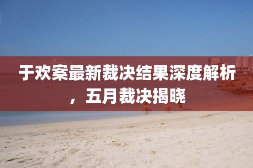 于欢案最新裁决结果深度解析，五月裁决揭晓