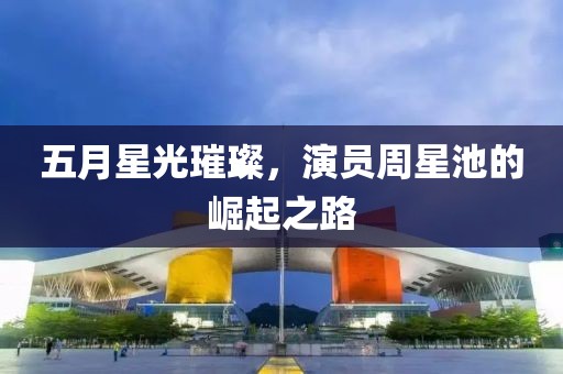 五月星光璀璨，演员周星池的崛起之路