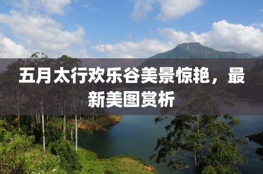 五月太行欢乐谷美景惊艳，最新美图赏析