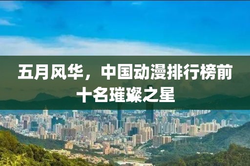 五月风华，中国动漫排行榜前十名璀璨之星