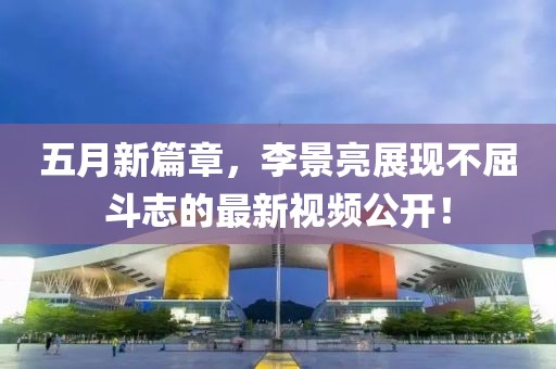 五月新篇章，李景亮展现不屈斗志的最新视频公开！