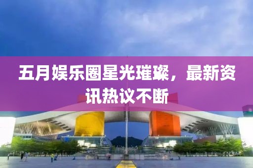 五月娱乐圈星光璀璨，最新资讯热议不断