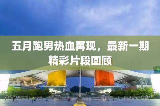 五月跑男热血再现，最新一期精彩片段回顾