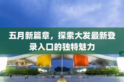 五月新篇章，探索大发最新登录入口的独特魅力