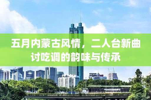 五月内蒙古风情，二人台新曲讨吃调的韵味与传承