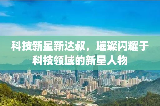 科技新星新达叔，璀璨闪耀于科技领域的新星人物