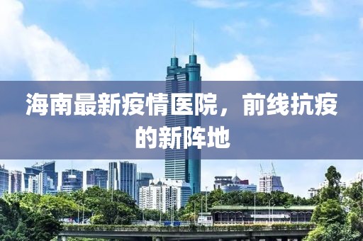 海南最新疫情医院，前线抗疫的新阵地