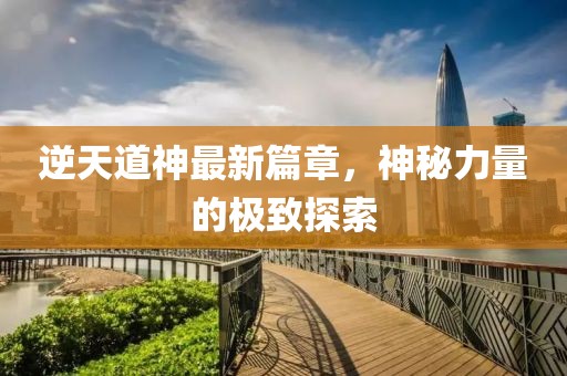 逆天道神最新篇章，神秘力量的极致探索