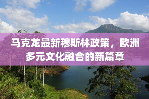 马克龙最新穆斯林政策，欧洲多元文化融合的新篇章