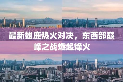 最新雄鹿热火对决，东西部巅峰之战燃起烽火