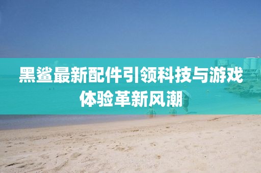 黑鲨最新配件引领科技与游戏体验革新风潮