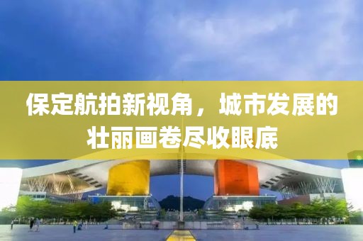 保定航拍新视角，城市发展的壮丽画卷尽收眼底