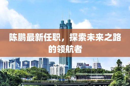 陈鹏最新任职，探索未来之路的领航者