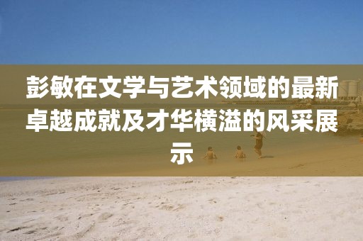 彭敏在文学与艺术领域的最新卓越成就及才华横溢的风采展示