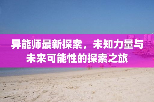 异能师最新探索，未知力量与未来可能性的探索之旅