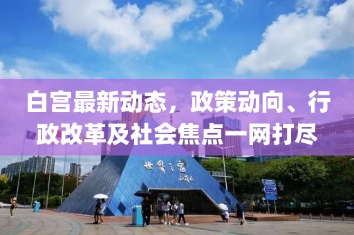 白宫最新动态，政策动向、行政改革及社会焦点一网打尽