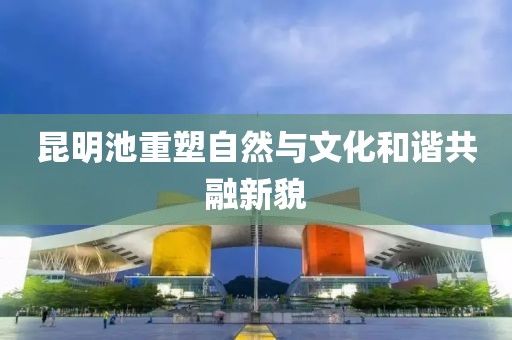 昆明池重塑自然与文化和谐共融新貌
