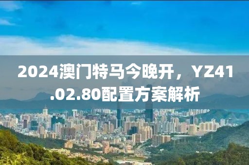 2024澳门特马今晚开，YZ41.02.80配置方案解析