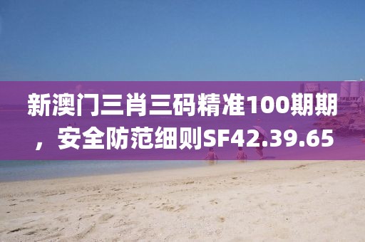 新澳门三肖三码精准100期期，安全防范细则SF42.39.65