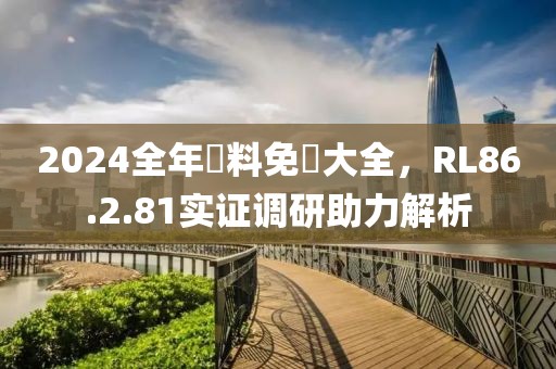 2024全年資料免費大全，RL86.2.81实证调研助力解析