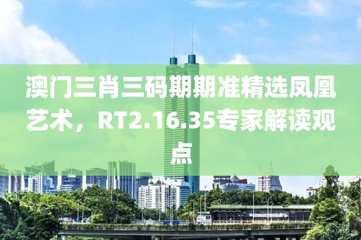 澳门三肖三码期期准精选凤凰艺术，RT2.16.35专家解读观点