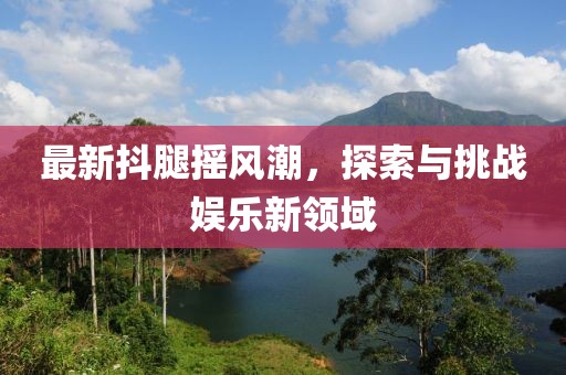 最新抖腿摇风潮，探索与挑战娱乐新领域