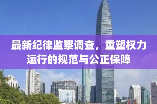 最新纪律监察调查，重塑权力运行的规范与公正保障