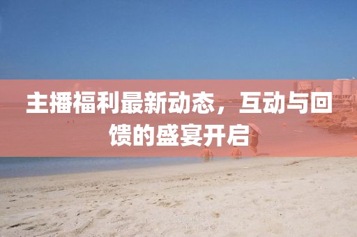 主播福利最新动态，互动与回馈的盛宴开启