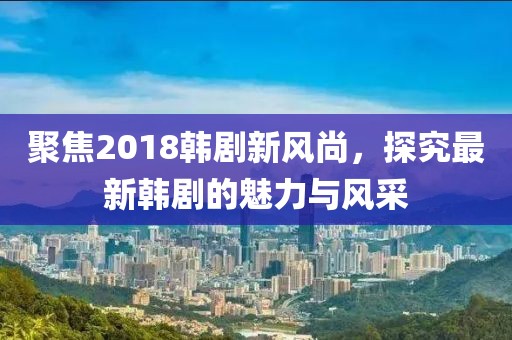 聚焦2018韩剧新风尚，探究最新韩剧的魅力与风采