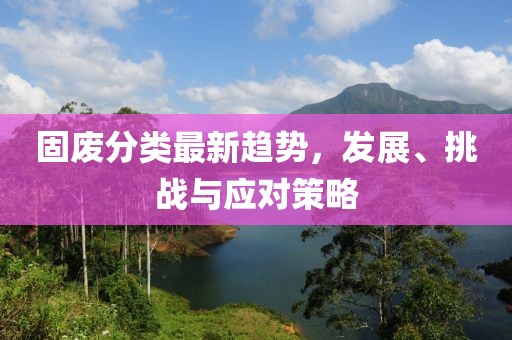 固废分类最新趋势，发展、挑战与应对策略