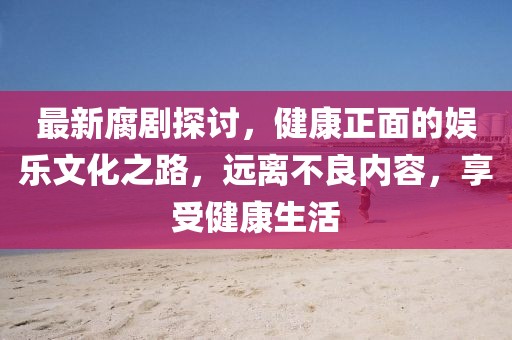 最新腐剧探讨，健康正面的娱乐文化之路，远离不良内容，享受健康生活