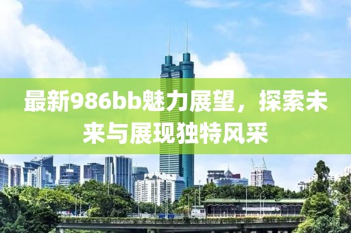 最新986bb魅力展望，探索未来与展现独特风采