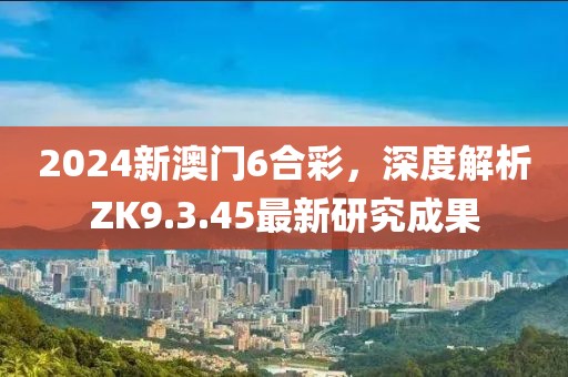2024新澳门6合彩，深度解析ZK9.3.45最新研究成果